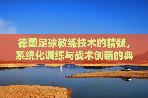 德国足球教练技术的精髓，系统化训练与战术创新的典范，德国足球教练技术的精髓，系统化训练与战术创新的典范