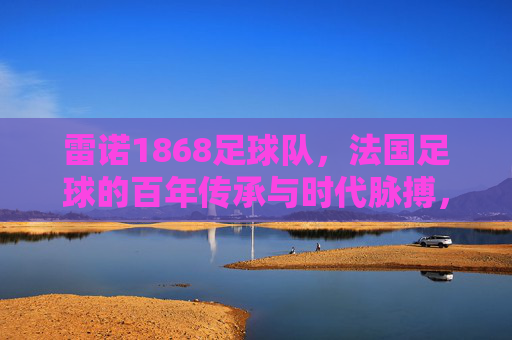雷诺1868足球队,法国足球的百年传承与时代脉搏,雷诺1868足球队,法国足球的百年传承与时代脉搏