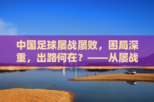 中国足球屡战屡败，困局深重，出路何在？——从屡战屡败看中国足球的深层困境与破局路径，中国足球屡战屡败，困局深重，出路何在？——从屡战屡败看中国足球的深层困境与破局路径
