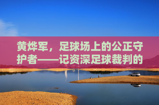 黄烨军，足球场上的公正守护者——记资深足球裁判的职业生涯与专业精神，黄烨军，足球场上的公正守护者——记资深足球裁判的职业生涯与专业精神