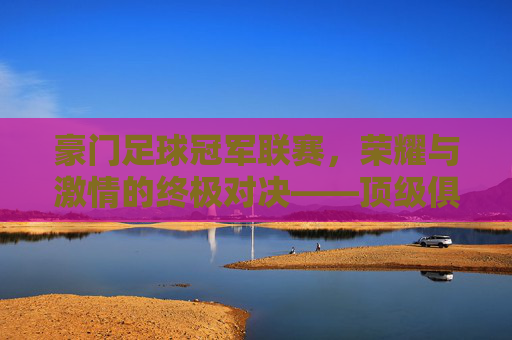豪门足球冠军联赛,荣耀与激情的终极对决——顶级俱乐部的荣耀殿堂,豪门足球冠军联赛,荣耀与激情的终极对决——顶级俱乐部的荣耀殿堂