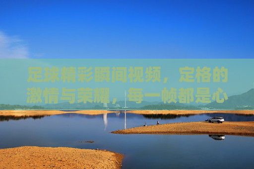 足球精彩瞬间视频，定格的激情与荣耀，每一帧都是心跳的共鸣，足球精彩瞬间，定格的激情与荣耀，每一帧都是心跳的共鸣
