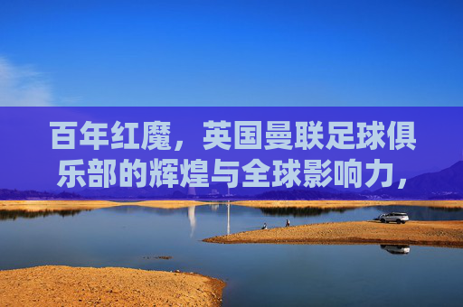 百年红魔,英国曼联足球俱乐部的辉煌与全球影响力,百年红魔,英国曼联足球俱乐部的辉煌与全球影响力