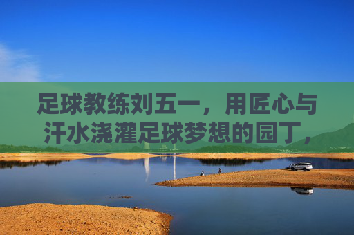 足球教练刘五一,用匠心与汗水浇灌足球梦想的园丁,足球教练刘五一,用匠心与汗水浇灌足球梦想的园丁