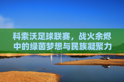 科索沃足球联赛,战火余烬中的绿茵梦想与民族凝聚力的见证,科索沃足球联赛,战火余烬中的绿茵梦想与民族凝聚力的见证