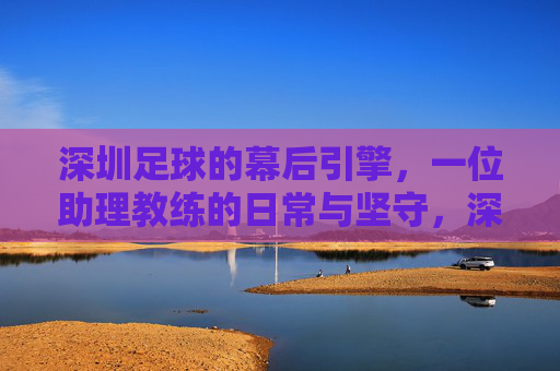 深圳足球的幕后引擎，一位助理教练的日常与坚守，深圳足球的幕后引擎，一位助理教练的日常与坚守
