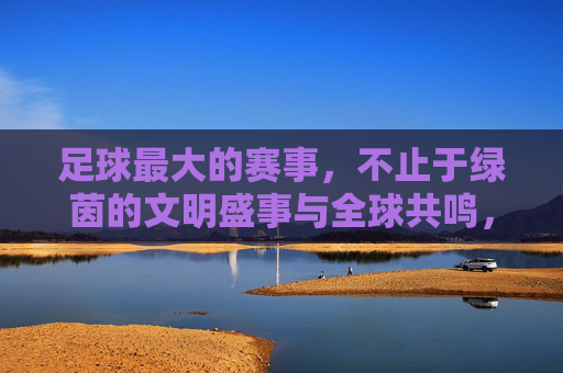 足球最大的赛事，不止于绿茵的文明盛事与全球共鸣，足球最大的赛事，不止于绿茵的文明盛事与全球共鸣