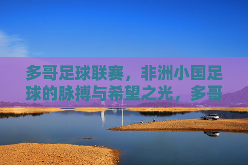 多哥足球联赛，非洲小国足球的脉搏与希望之光，多哥足球联赛，非洲小国足球的脉搏与希望之光