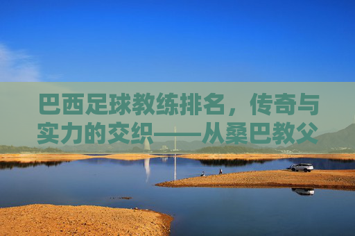 巴西足球教练排名，传奇与实力的交织——从桑巴教父到现代战术大师的传承与革新，巴西足球教练排名，传奇与实力的交织——从桑巴教父到现代战术大师的传承与革新