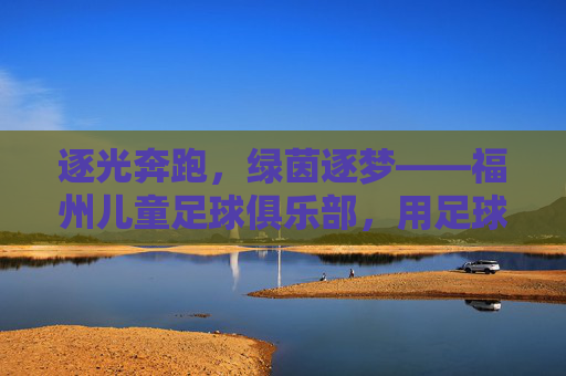 逐光奔跑，绿茵逐梦——福州儿童足球俱乐部，用足球点亮孩子的成长之路，逐光奔跑，绿茵逐梦——福州儿童足球俱乐部，用足球点亮孩子的成长之路