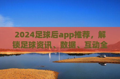 2024足球后app推荐，解锁足球资讯、数据、互动全体验，追球更过瘾！2024足球后app推荐，解锁足球资讯、数据、互动全体验，追球更过瘾