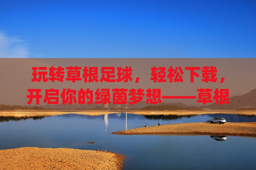 玩转草根足球,轻松下载,开启你的绿茵梦想——草根足球app下载指南,玩转草根足球,轻松下载,开启你的绿茵梦想——草根足球app下载指南