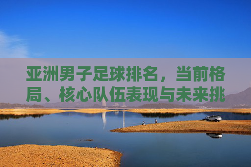 亚洲男子足球排名,当前格局、核心队伍表现与未来挑战分析,亚洲男子足球排名,当前格局、核心队伍表现及未来挑战分析