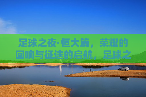 足球之夜·恒大篇，荣耀的回响与征途的启航，足球之夜·恒大篇，荣耀的回响与征途的启航