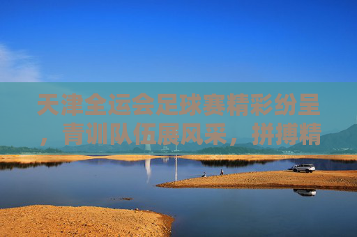 天津全运会足球赛精彩纷呈，青训队伍展风采，拼搏精神传递青春力量，天津全运会足球赛，青训队伍展风采，拼搏精神传递青春力量