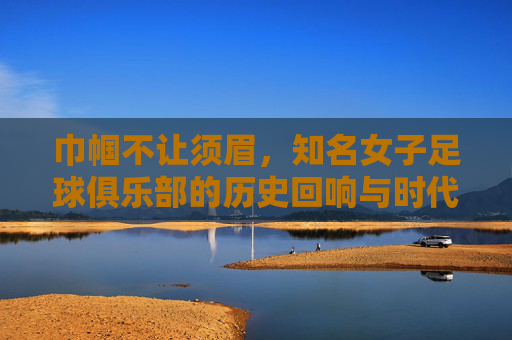 巾帼不让须眉，知名女子足球俱乐部的历史回响与时代荣光，巾帼不让须眉，知名女子足球俱乐部的历史回响与时代荣光