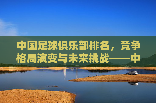 中国足球俱乐部排名,竞争格局演变与未来挑战——中超联赛排名现状分析,中国足球俱乐部排名,竞争格局演变与未来挑战——中超联赛排名现状分析