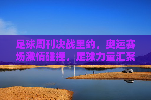 足球周刊决战里约，奥运赛场激情碰撞，足球力量汇聚南美热浪，足球周刊决战里约，奥运赛场激情碰撞，足球力量汇聚南美热浪