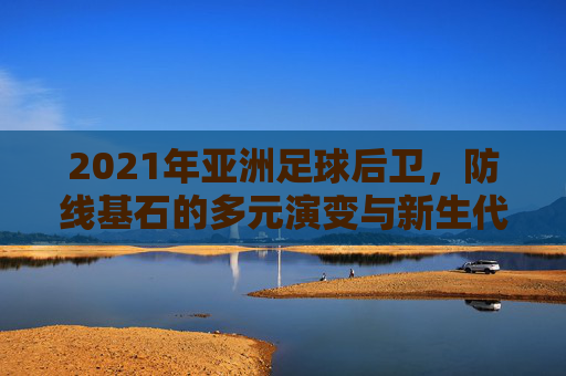 2021年亚洲足球后卫，防线基石的多元演变与新生代冲击，2021年亚洲足球后卫，防线基石的多元演变与新生代冲击