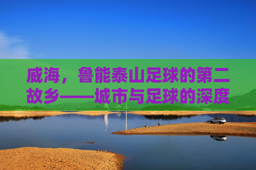 威海,鲁能泰山足球的第二故乡——城市与足球的深度共鸣与共同成长,威海,鲁能泰山足球的第二故乡——城市与足球的深度共鸣与共同成长