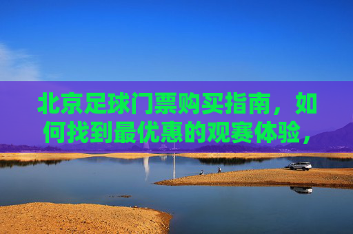北京足球门票购买指南，如何找到最优惠的观赛体验，北京足球门票购买指南，如何找到最优惠的观赛体验
