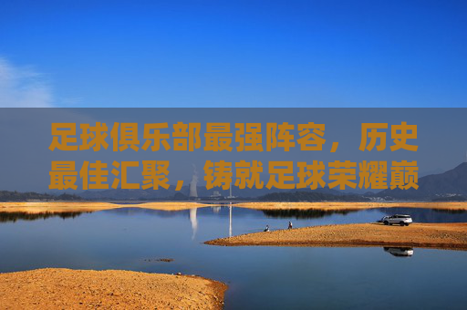 足球俱乐部最强阵容，历史最佳汇聚，铸就足球荣耀巅峰，足球俱乐部最强阵容，历史最佳汇聚，铸就足球荣耀巅峰