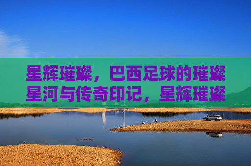 星辉璀璨，巴西足球的璀璨星河与传奇印记，星辉璀璨，巴西足球的璀璨星河与传奇印记