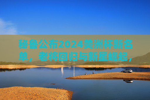 秘鲁公布2024美洲杯新名单，老将回归与新星崛起，为南美赛场蓄力，秘鲁公布2024美洲杯新名单，老将回归与新星崛起，为南美赛场蓄力