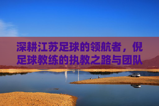 深耕江苏足球的领航者，倪足球教练的执教之路与团队建设，深耕江苏足球的领航者，倪足球教练的执教之路与团队建设