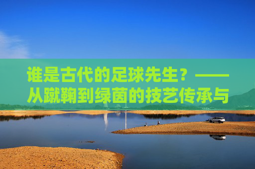谁是古代的足球先生？——从蹴鞠到绿茵的技艺传承与精神共鸣，谁是古代的足球先生？——从蹴鞠到绿茵的技艺传承与精神共鸣