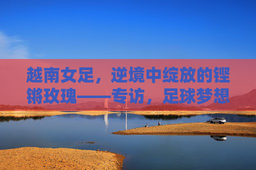 越南女足，逆境中绽放的铿锵玫瑰——专访，足球梦想与家国情怀的青春力量，越南女足，逆境中绽放的铿锵玫瑰——专访，足球梦想与家国情怀的青春力量