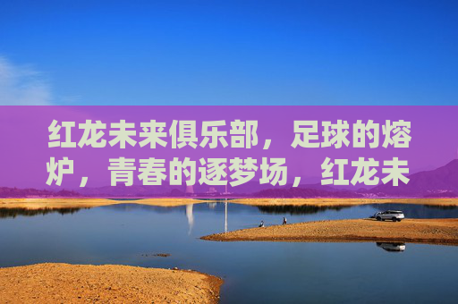 红龙未来俱乐部,足球的熔炉,青春的逐梦场,红龙未来俱乐部,足球的熔炉,青春的逐梦场