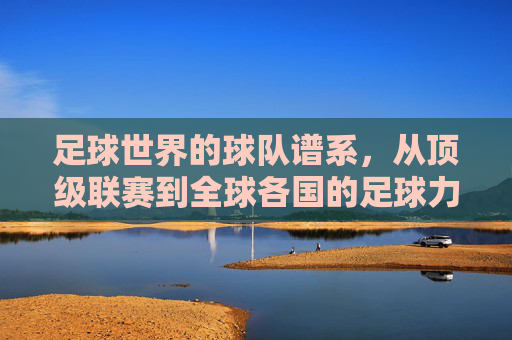 足球世界的球队谱系,从顶级联赛到全球各国的足球力量,全球足球球队谱系,从顶级联赛到各国足球力量