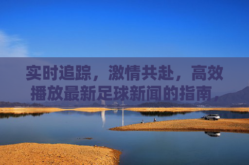实时追踪，激情共赴，高效播放最新足球新闻的指南，实时追踪激情共赴，高效播放最新足球新闻指南