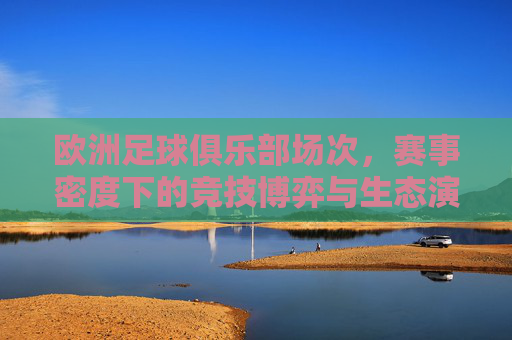 欧洲足球俱乐部场次，赛事密度下的竞技博弈与生态演变，欧洲足球赛事密度下的竞技博弈与生态演变