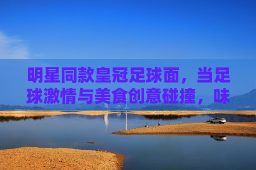 明星同款皇冠足球面，当足球激情与美食创意碰撞，味蕾也跟着踢进潮流圈，明星同款皇冠足球面，足球激情与美食创意碰撞，味蕾也跟着踢进潮流圈