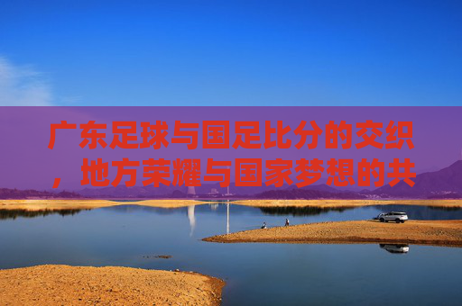 广东足球与国足比分的交织，地方荣耀与国家梦想的共鸣，广东足球与国足比分的交织，地方荣耀与国家梦想的共鸣