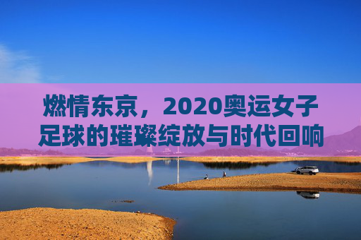 燃情东京,2020奥运女子足球的璀璨绽放与时代回响,燃情东京,2020奥运女子足球的璀璨绽放与时代回响
