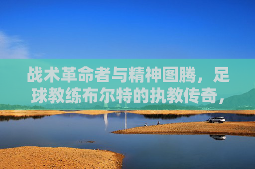 战术革命者与精神图腾，足球教练布尔特的执教传奇，战术革命者与精神图腾，足球教练布尔特的执教传奇