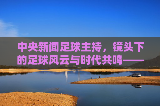 中央新闻足球主持，镜头下的足球风云与时代共鸣——解码绿茵场上的专业解读与体育温度，中央新闻足球主持，镜头下的足球风云与时代共鸣——解码绿茵场上的专业解读与体育温度