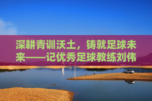 深耕青训沃土，铸就足球未来——记优秀足球教练刘伟厚，深耕青训沃土，铸就足球未来——记优秀足球教练刘伟厚