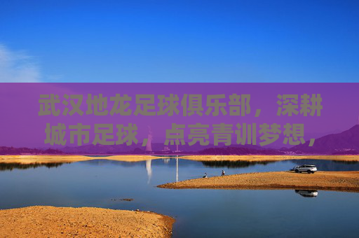 武汉地龙足球俱乐部，深耕城市足球，点亮青训梦想，武汉地龙足球俱乐部，深耕城市足球，点亮青训梦想