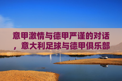 意甲激情与德甲严谨的对话,意大利足球与德甲俱乐部的文化碰撞与竞技融合,意甲激情与德甲严谨的对话,意大利足球与德甲俱乐部的文化碰撞与竞技融合