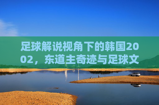 足球解说视角下的韩国2002,东道主奇迹与足球文化的璀璨绽放,足球解说视角下的韩国2002,东道主奇迹与足球文化璀璨绽放