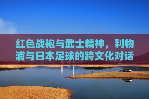 红色战袍与武士精神,利物浦与日本足球的跨文化对话——从安菲尔德的战术智慧到鸟巢的体育共鸣,红色战袍与武士精神,利物浦与日本足球的跨文化对话——从安菲尔德的战术智慧到鸟巢的体育共鸣