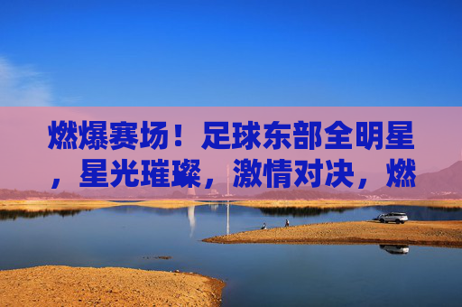 燃爆赛场！足球东部全明星，星光璀璨，激情对决，燃爆赛场！足球东部全明星，星光璀璨，激情对决