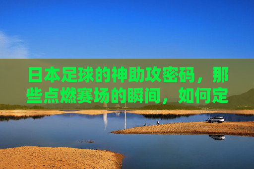 日本足球的神助攻密码，那些点燃赛场的瞬间，如何定义团队默契与战术智慧？日本足球的神助攻密码，那些点燃赛场的瞬间如何定义团队默契与战术智慧？