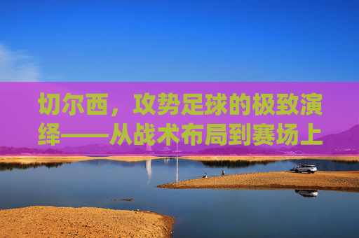 切尔西,攻势足球的极致演绎——从战术布局到赛场上的激情风暴,切尔西,攻势足球的极致演绎——从战术布局到赛场上的激情风暴