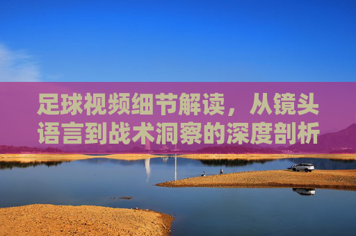 足球视频细节解读，从镜头语言到战术洞察的深度剖析，足球视频细节解读，从镜头语言到战术洞察的深度剖析