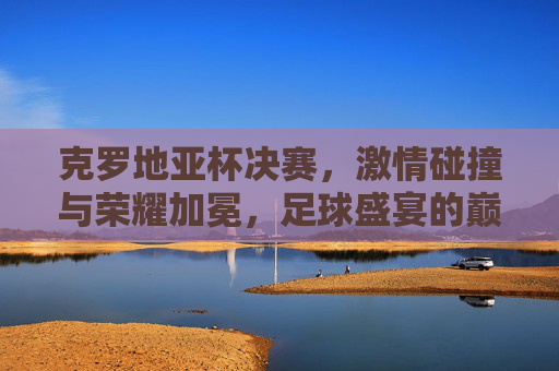 克罗地亚杯决赛,激情碰撞与荣耀加冕,足球盛宴的巅峰对决,克罗地亚杯决赛,激情碰撞与荣耀加冕,足球盛宴的巅峰对决
